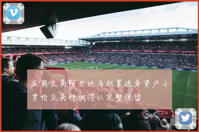 灰熊交易阿尔达马积累选秀资产小贾伦交易特例得以完整保留