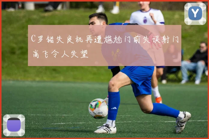 C罗错失良机再遭尴尬门前失误射门高飞令人失望