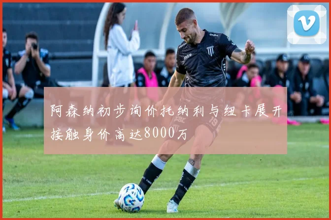 阿森纳初步询价托纳利与纽卡展开接触身价高达8000万