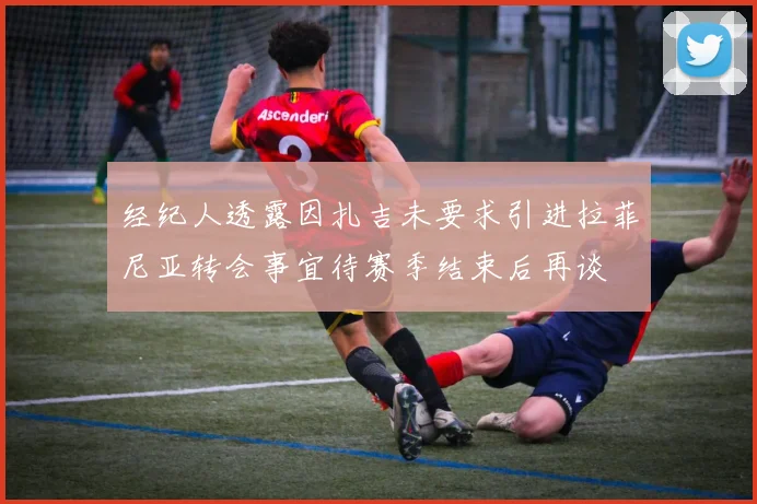 经纪人透露因扎吉未要求引进拉菲尼亚转会事宜待赛季结束后再谈