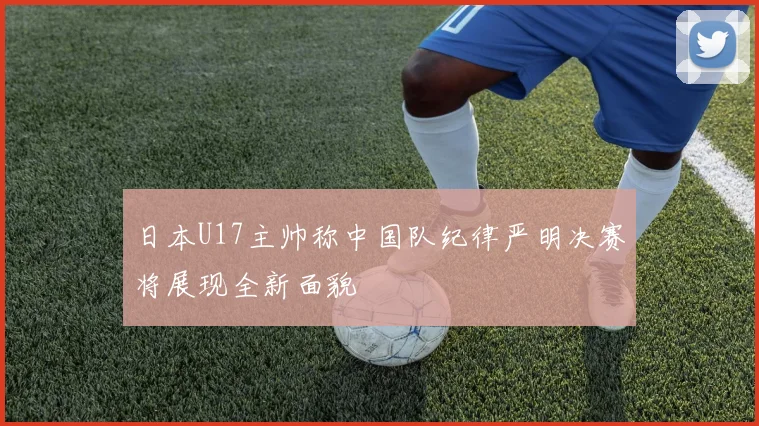 日本U17主帅称中国队纪律严明决赛将展现全新面貌