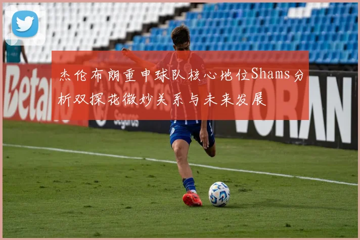 杰伦布朗重申球队核心地位Shams分析双探花微妙关系与未来发展