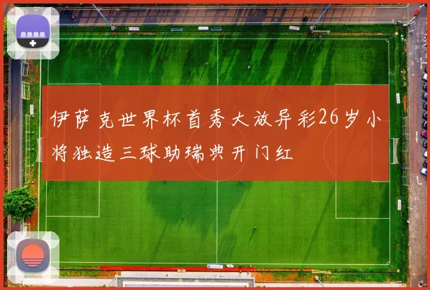 伊萨克世界杯首秀大放异彩26岁小将独造三球助瑞典开门红