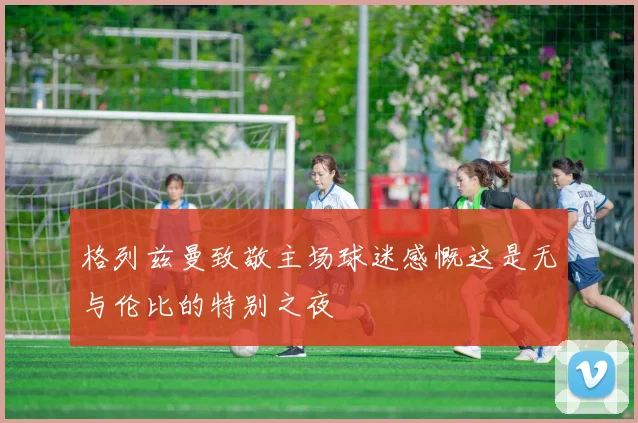 格列兹曼致敬主场球迷感慨这是无与伦比的特别之夜