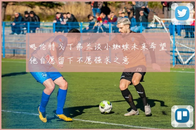 略伦特戈丁弗兰谈小蜘蛛未来希望他自愿留下不愿强求之意